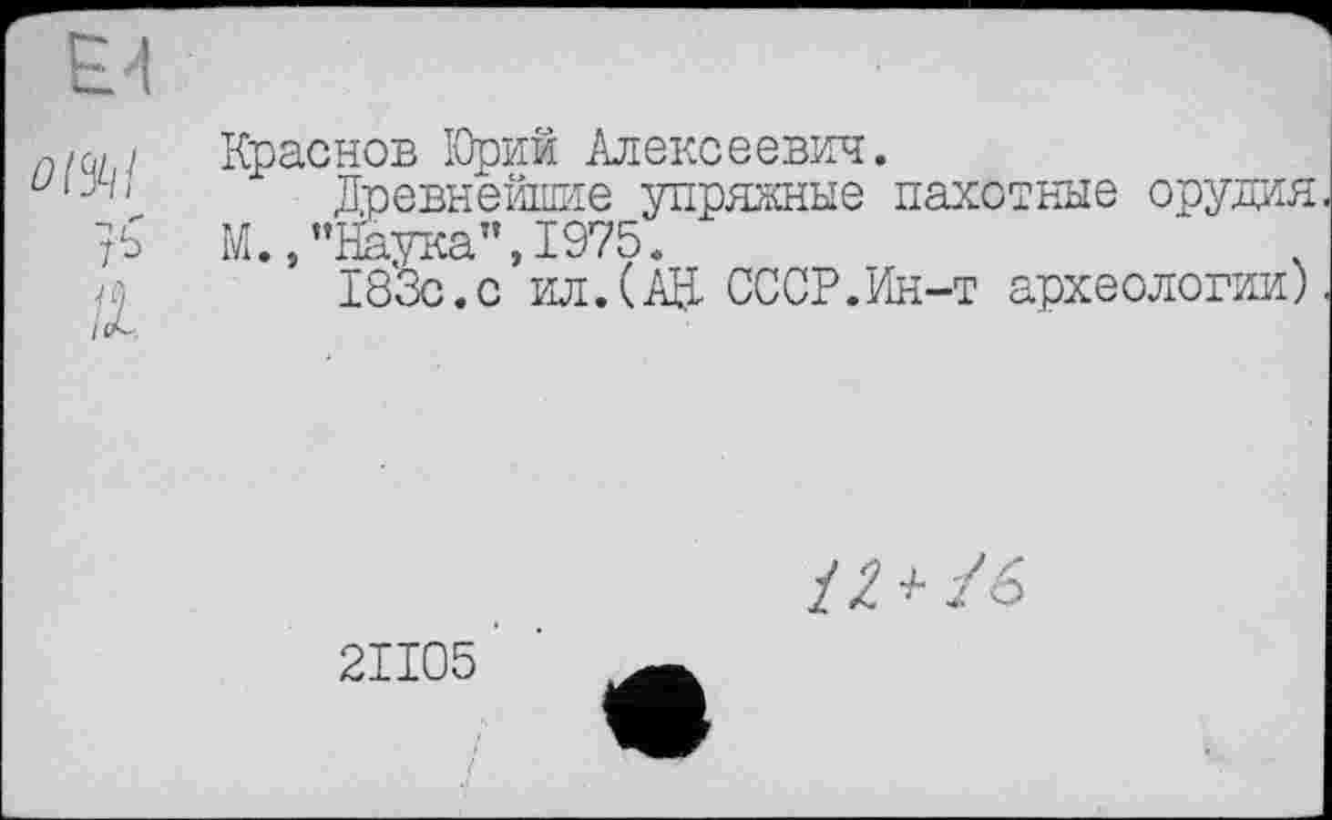 ﻿Краснов ІОрий Алексеевич.
Древнейшие упряжные пахотные орудия М.,’’Наука", 1975.
/а 183с.с ил.(АН СССР.Ин-т археологии)
/7+/6
2ІІ05